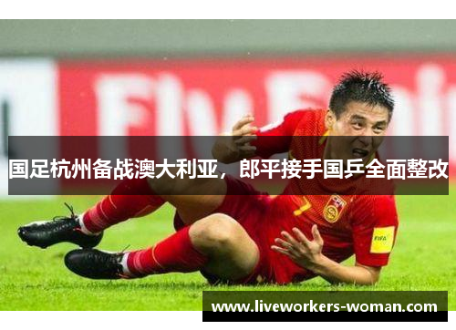 国足杭州备战澳大利亚，郎平接手国乒全面整改
