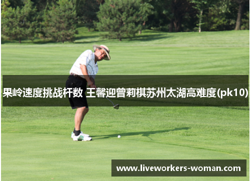 果岭速度挑战杆数 王馨迎曾莉棋苏州太湖高难度(pk10)